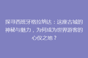 探寻西班牙格拉纳达：这座古城的神秘与魅力，为何成为世界游客的心仪之地？