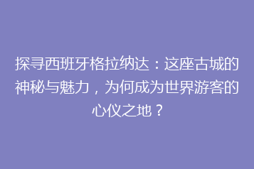 探寻西班牙格拉纳达：这座古城的神秘与魅力，为何成为世界游客的心仪之地？