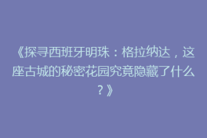 《探寻西班牙明珠：格拉纳达，这座古城的秘密花园究竟隐藏了什么？》
