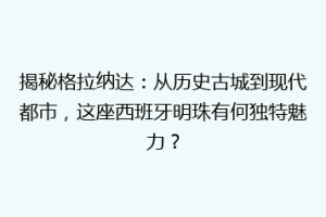 揭秘格拉纳达：从历史古城到现代都市，这座西班牙明珠有何独特魅力？