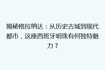揭秘格拉纳达:从历史古城到现代都市,这座西班牙明珠有何独特魅力?