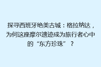 探寻西班牙绝美古城:格拉纳达,为何这座摩尔遗迹成为旅行者心中的“东方珍珠”?