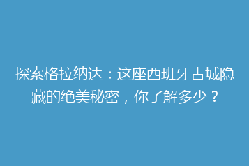 探索格拉纳达：这座西班牙古城隐藏的绝美秘密，你了解多少？