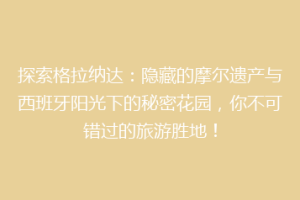 探索格拉纳达：隐藏的摩尔遗产与西班牙阳光下的秘密花园，你不可错过的旅游胜地！