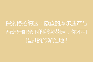 探索格拉纳达:隐藏的摩尔遗产与西班牙阳光下的秘密花园,你不可错过的旅游胜地!