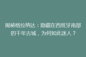 揭秘格拉纳达：隐藏在西班牙南部的千年古城，为何如此迷人？