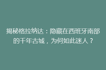 揭秘格拉纳达:隐藏在西班牙南部的千年古城,为何如此迷人?