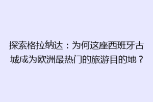 探索格拉纳达：为何这座西班牙古城成为欧洲最热门的旅游目的地？