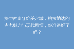 探寻西班牙绝美之城：格拉纳达的古老魅力与现代风情，你准备好了吗？
