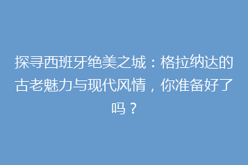 探寻西班牙绝美之城:格拉纳达的古老魅力与现代风情,你准备好了吗?