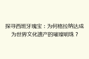 探寻西班牙瑰宝：为何格拉纳达成为世界文化遗产的璀璨明珠？