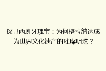 探寻西班牙瑰宝:为何格拉纳达成为世界文化遗产的璀璨明珠?