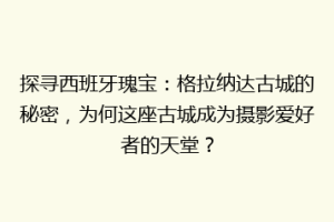 探寻西班牙瑰宝：格拉纳达古城的秘密，为何这座古城成为摄影爱好者的天堂？