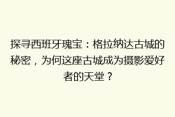 探寻西班牙瑰宝:格拉纳达古城的秘密,为何这座古城成为摄影爱好者的天堂?