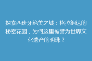 探索西班牙绝美之城：格拉纳达的秘密花园，为何这里被誉为世界文化遗产的明珠？
