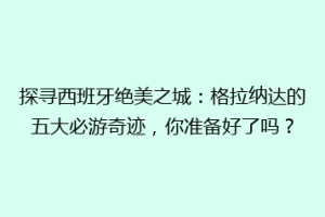 探寻西班牙绝美之城：格拉纳达的五大必游奇迹，你准备好了吗？