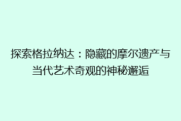 探索格拉纳达：隐藏的摩尔遗产与当代艺术奇观的神秘邂逅