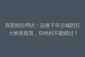 探索格拉纳达：这座千年古城的五大绝美角落，你绝对不能错过！