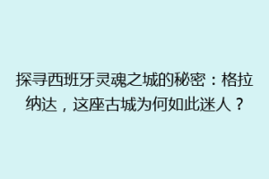 探寻西班牙灵魂之城的秘密：格拉纳达，这座古城为何如此迷人？