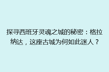 探寻西班牙灵魂之城的秘密:格拉纳达,这座古城为何如此迷人?