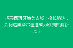 探寻西班牙绝美古城：格拉纳达，为何这座摩尔遗迹成为欧洲旅游新宠？