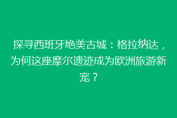 探寻西班牙绝美古城:格拉纳达,为何这座摩尔遗迹成为欧洲旅游新宠?