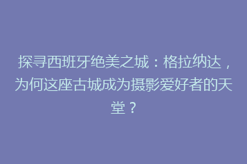探寻西班牙绝美之城:格拉纳达,为何这座古城成为摄影爱好者的天堂?