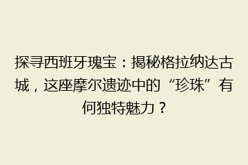 探寻西班牙瑰宝:揭秘格拉纳达古城,这座摩尔遗迹中的“珍珠”有何独特魅力?