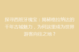 探寻西班牙瑰宝：揭秘格拉纳达的千年古城魅力，为何这里成为世界游客向往之地？