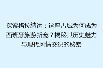 探索格拉纳达:这座古城为何成为西班牙旅游新宠?揭秘其历史魅力与现代风情交织的秘密