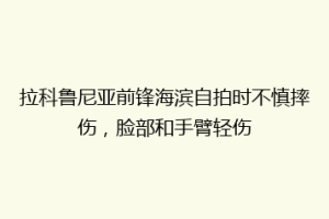拉科鲁尼亚前锋海滨自拍时不慎摔伤，脸部和手臂轻伤