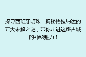 探寻西班牙明珠:揭秘格拉纳达的五大未解之谜,带你走进这座古城的神秘魅力!