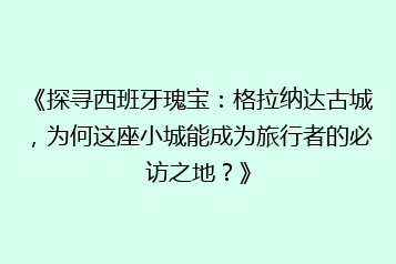 《探寻西班牙瑰宝:格拉纳达古城,为何这座小城能成为旅行者的必访之地?》