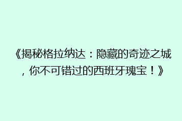 《揭秘格拉纳达:隐藏的奇迹之城,你不可错过的西班牙瑰宝!》