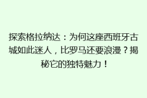 探索格拉纳达：为何这座西班牙古城如此迷人，比罗马还要浪漫？揭秘它的独特魅力！
