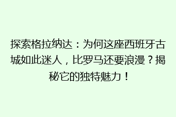 探索格拉纳达:为何这座西班牙古城如此迷人,比罗马还要浪漫?揭秘它的独特魅力!