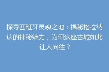 探寻西班牙灵魂之地:揭秘格拉纳达的神秘魅力,为何这座古城如此让人向往?