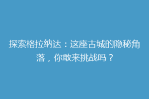 探索格拉纳达：这座古城的隐秘角落，你敢来挑战吗？
