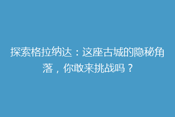 探索格拉纳达:这座古城的隐秘角落,你敢来挑战吗?