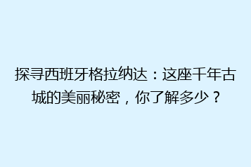 探寻西班牙格拉纳达:这座千年古城的美丽秘密,你了解多少?