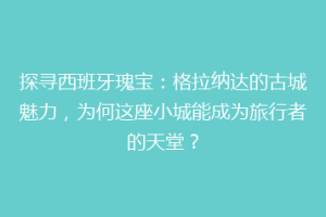 探寻西班牙瑰宝：格拉纳达的古城魅力，为何这座小城能成为旅行者的天堂？