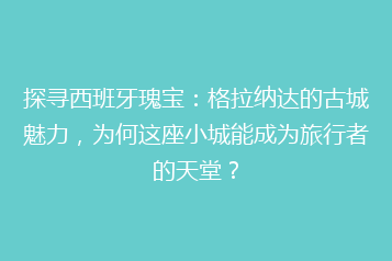 探寻西班牙瑰宝:格拉纳达的古城魅力,为何这座小城能成为旅行者的天堂?