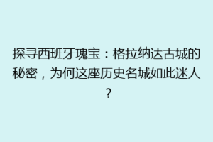 探寻西班牙瑰宝：格拉纳达古城的秘密，为何这座历史名城如此迷人？
