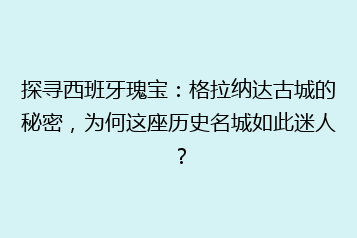 探寻西班牙瑰宝:格拉纳达古城的秘密,为何这座历史名城如此迷人?