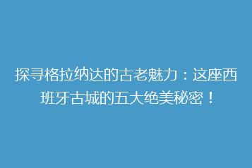 探寻格拉纳达的古老魅力：这座西班牙古城的五大绝美秘密！