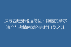 探寻西班牙格拉纳达：隐藏的摩尔遗产与激情四溢的弗拉门戈之谜