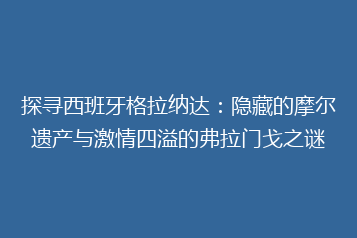 探寻西班牙格拉纳达:隐藏的摩尔遗产与激情四溢的弗拉门戈之谜