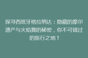 探寻西班牙格拉纳达：隐藏的摩尔遗产与火焰舞的秘密，你不可错过的旅行之地！