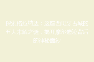 探索格拉纳达：这座西班牙古城的五大未解之谜，揭开摩尔遗迹背后的神秘面纱