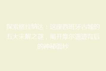 探索格拉纳达:这座西班牙古城的五大未解之谜,揭开摩尔遗迹背后的神秘面纱